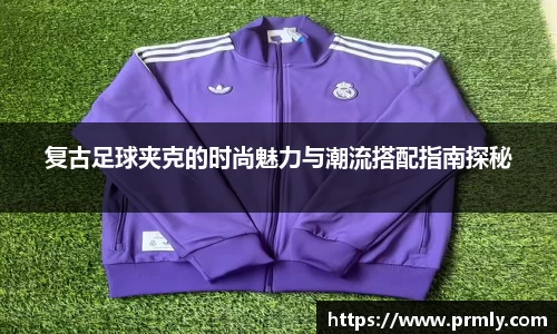 复古足球夹克的时尚魅力与潮流搭配指南探秘