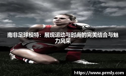 南非足球模特：展现运动与时尚的完美结合与魅力风采